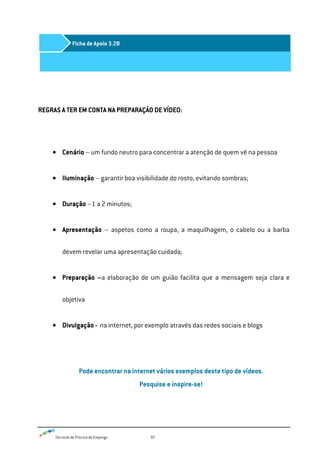 Técnicas de Procura de Emprego 97
REGRAS A TER EM CONTA NA PREPARAÇÃO DE VÍDEO:
Cenário – um fundo neutro para concentrar a atenção de quem vê na pessoa
Iluminação – garantir boa visibilidade do rosto, evitando sombras;
Duração –1 a 2 minutos;
Apresentação – aspetos como a roupa, a maquilhagem, o cabelo ou a barba
devem revelar uma apresentação cuidada;
Preparação –a elaboração de um guião facilita que a mensagem seja clara e
objetiva
Divulgação - na internet, por exemplo através das redes sociais e blogs
Pode encontrar na internet vários exemplos deste tipo de vídeos.
Pesquise e inspire-se!
Ficha de Apoio 3.2B
 
