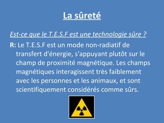 La sûreté Est-ce que le T.E.S.F est une technologie sûre ? R:  Le T.E.S.F est un mode non-radiatif de transfert d'énergie, s'appuyant plutôt sur le champ de proximité magnétique. Les champs magnétiques interagissent très faiblement avec les personnes et les animaux, et sont scientifiquement considérés comme sûrs. 