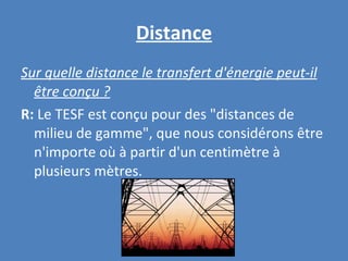Distance Sur quelle distance le transfert d'énergie peut-il être conçu ? R:  Le TESF est conçu pour des "distances de milieu de gamme", que nous considérons être n'importe où à partir d'un centimètre à plusieurs mètres. 