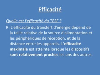 Efficacité Quelle est l'efficacité du TESF ? R: L'efficacité du transfert d'énergie dépend de la taille relative de la source d'alimentation et les périphériques de réception, et de la distance entre les appareils. L' efficacité maximale  est atteinte lorsque les dispositifs  sont relativement proches  les uns des autres. 