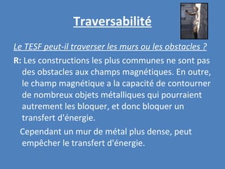 Traversabilité Le TESF peut-il traverser les murs ou les obstacles ? R:  Les constructions les plus communes ne sont pas des obstacles aux champs magnétiques. En outre, le champ magnétique a la capacité de contourner de nombreux objets métalliques qui pourraient autrement les bloquer, et donc bloquer un transfert d'énergie. Cependant un mur de métal plus dense, peut empêcher le transfert d'énergie. 