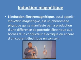 Induction magnétique L’induction électromagnétique , aussi appelé  induction magnétique , est un phénomène physique qui se manifeste par la production d'une différence de potentiel électrique aux bornes d'un conducteur électrique ou encore d'un courant électrique en son sein. 