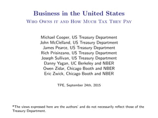 Business in the United States
Who Owns it and How Much Tax They Pay
Michael Cooper, US Treasury Department
John McClelland, US Treasury Department
James Pearce, US Treasury Department
Rich Prisinzano, US Treasury Department
Joseph Sullivan, US Treasury Department
Danny Yagan, UC Berkeley and NBER
Owen Zidar, Chicago Booth and NBER
Eric Zwick, Chicago Booth and NBER
TPE, September 24th, 2015
*The views expressed here are the authors’ and do not necessarily reﬂect those of the
Treasury Department.
 