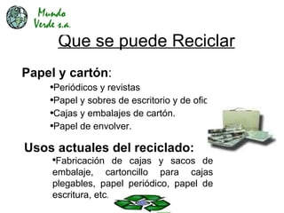 Que se puede Reciclar Papel y cartón : Periódicos y revistas Papel y sobres de escritorio y de oficina. Cajas y embalajes de cartón. Papel de envolver. Usos actuales del reciclado: Fabricación de cajas y sacos de embalaje, cartoncillo para cajas plegables, papel periódico, papel de escritura, etc . 