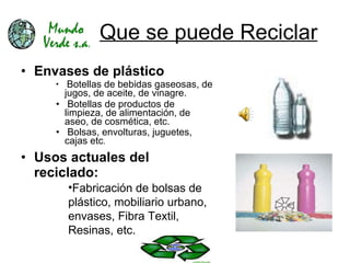 Que se puede Reciclar Envases de plástico Botellas de bebidas gaseosas, de jugos, de aceite, de vinagre. Botellas de productos de limpieza, de alimentación, de aseo, de cosmética, etc.  Bolsas, envolturas, juguetes, cajas etc .  Usos actuales del reciclado: Fabricación de bolsas de plástico, mobiliario urbano, envases, Fibra Textil, Resinas, etc. 