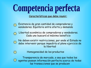 Características que debe reunir:


Existencia de gran cantidad de compradores y
vendedores. Equilibrio entre oferta y demanda

Libertad económica de compradores y vendedores.
      Cada uno buscará el máximo beneficio
No deben existir restricciones, por ende el Estado no
debe intervenir porque impediría el pleno ejercicio de
                     la libertad

       Homogeneidad de los productos

   Transparencia de mercado, o sea que todos los
agentes posean información perfecta acerca de todas
         las transacciones que se producen
 
