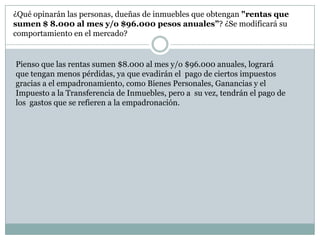¿Qué opinarán las personas, dueñas de inmuebles que obtengan "rentas que sumen $ 8.000 al mes y/o $96.000 pesos anuales”? ¿Se modificará su comportamiento en el mercado?Pienso que las rentas sumen $8.000 al mes y/o $96.000 anuales, logrará que tengan menos pérdidas, ya que evadirán el  pago de ciertos impuestos gracias a el empadronamiento, como Bienes Personales, Ganancias y el Impuesto a la Transferencia de Inmuebles, pero a  su vez, tendrán el pago de los gastos que se refieren a la empadronación.