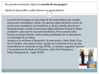 De acuerdo al artículo, ¿Qué es la teoría de los juegos? ¿Quién la desarrolló y cuáles fueron sus antecedentes?La teoría de los juegos es una rama de las matemáticas que estudia situaciones estratégicas, donde  los agentes eligen distintos cursos de acción para maximizar sus beneficios, es decir, estudia situaciones llamadas juegos, donde las personas eligen distintas formas de llegar al objetivo  para que les sea más beneficioso. Pero cuando todos buscan su propio interés, todos acaban perdiendo (se ve claramente en el ejemplo de la rubia). Aunque se le atribuya el desarrollo  de esta teoría a John Nash, él no fue el creador, sino quien la hizo  quedar en la historia en los 50. Sus antecedentes se remontan al sigo XVIII, y a Antoine Augustin Cournot y los profesores de Nash en Princeton, John Von Neumann y Oskar Morgenstern.  (siglo XVIII)
