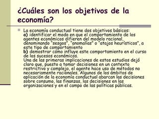 ¿Cuáles son los objetivos de la
economía?
 La economía conductual tiene dos objetivos básicos:
a) identificar el modo en que el comportamiento de los
agentes económicos difieren del modelo racional,
denominando “sesgos”, “anomalías” o “atajos heurísticos”, a
este tipo de comportamiento
b) demostrar cómo influye este comportamiento en el curso
de los sucesos económicos.
Una de las primeras implicaciones de estos estudios dejó
claro que, puesto a tomar decisiones en un contexto
restrictivo y complejo, el agente hace uso de métodos no
necesariamente racionales. Algunos de los ámbitos de
aplicación de la economía conductual abarcan las decisiones
sobre consumo, las finanzas, las decisiones en las
organizaciones y en el campo de las políticas públicas.
 