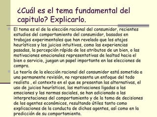 ¿Cuál es el tema fundamental del
capitulo? Explicarlo.
 El tema es el de la elección racional del consumidor, recientes
estudios del comportamiento del consumidor, basados en
trabajos experimentales que han revelado que los atajos
heurísticos y los juicios intuitivos, como las experiencias
pasadas, la percepción rápida de los atributos de un bien, o las
motivaciones emocionales representativas de lealtad hacia el
bien o servicio, juegan un papel importante en las elecciones de
compra.
 La teoría de la elección racional del consumidor está sometida a
una permanente revisión, no representa un enfoque del todo
realista , el contexto en el que se presentan las alternativas, el
uso de juicios heurísticos, las motivaciones ligadas a las
emociones y las normas sociales, se han adicionado a las
interpretaciones del comportamiento y de la toma de decisiones
de los agentes económicos, resultando útiles tanto como
explicaciones de la conducta de dichos agentes, así como en la
predicción de su comportamiento.
 