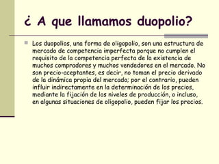 ¿ A que llamamos duopolio?
 Los duopolios, una forma de oligopolio, son una estructura de
mercado de competencia imperfecta porque no cumplen el
requisito de la competencia perfecta de la existencia de
muchos compradores y muchos vendedores en el mercado. No
son precio-aceptantes, es decir, no toman el precio derivado
de la dinámica propia del mercado; por el contrario, pueden
influir indirectamente en la determinación de los precios,
mediante la fijación de los niveles de producción, o incluso,
en algunas situaciones de oligopolio, pueden fijar los precios.
 