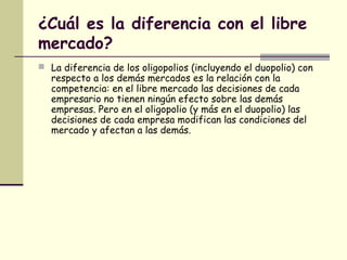 ¿Cuál es la diferencia con el libre
mercado?
 La diferencia de los oligopolios (incluyendo el duopolio) con
respecto a los demás mercados es la relación con la
competencia: en el libre mercado las decisiones de cada
empresario no tienen ningún efecto sobre las demás
empresas. Pero en el oligopolio (y más en el duopolio) las
decisiones de cada empresa modifican las condiciones del
mercado y afectan a las demás.
 