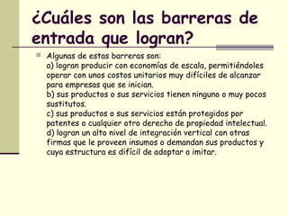¿Cuáles son las barreras de
entrada que logran?
 Algunas de estas barreras son:
a) logran producir con economías de escala, permitiéndoles
operar con unos costos unitarios muy difíciles de alcanzar
para empresas que se inician.
b) sus productos o sus servicios tienen ninguno o muy pocos
sustitutos.
c) sus productos o sus servicios están protegidos por
patentes o cualquier otro derecho de propiedad intelectual.
d) logran un alto nivel de integración vertical con otras
firmas que le proveen insumos o demandan sus productos y
cuya estructura es difícil de adoptar o imitar.
 