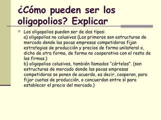 ¿Cómo pueden ser los
oligopolios? Explicar
 Los oligopolios pueden ser de dos tipos:
a) oligopolios no colusivos (Los primeros son estructuras de
mercado donde las pocas empresas competidoras fijan
estrategias de producción y precios de forma unilateral o,
dicho de otra forma, de forma no cooperativa con el resto de
las firmas.)
b) oligopolios colusivos, también llamados “cárteles”. (son
estructuras de mercado donde las pocas empresas
competidoras se ponen de acuerdo, es decir, cooperan, para
fijar cuotas de producción, o concuerdan entre sí para
establecer el precio del mercado.)
 