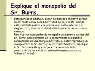 Explique el monopolio del
Sr. Burns.
 Este monopolio emana su poder de mercado en parte porque
se enfrenta a muy pocos sustitutos de bajo costo, cuando
este sustituto existe y se provee a un costo inferior o a
ningún costo, tiene la posibilidad de imponerle barreras a la
entrada.
Para ilustrar este poder de monopolio de la planta nuclear del
Sr. Burns, especialmente en lo concerniente a la posible
competencia de una energía sustituta, el autor reproduce un
diálogo entre el Sr. Burns y su asistente Smithers, en el que
el Sr. Burns admite que su poder de mercado en la
generación de luz eléctrica sólo está amenazado por su
“némesis”: el sol.
 
