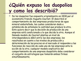 ¿Quién expuso los duopolios
y como los describió?
 De los duopolios fue expuesto originalmente en 1838 por el
economista francés Auguste Cournot. El describió el
comportamiento de dos empresas productoras de agua
mineral embotellada, las cuales consideran dada o
establecida de antemano la cantidad que produce la otra.
Esto quiere decir que la decisión de producción de una
empresa está condicionada a lo que decida la otra. Aunque el
llamado modelo de Cournot plantea un nivel de
interdependencia débil entre las dos empresas, los
resultados en cuanto a los niveles de producción y
determinación de los precios en el mercado sí responden a las
funciones de reacción de cada una de las empresas ante la
acción de la otra. cualquier modelo explicativo del
comportamiento de una empresa duopolista debe considerar
el conjunto de estrategias que tomarán ambas firmas
simultáneamente.
 
