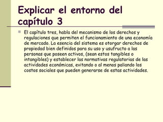 Explicar el entorno del
capítulo 3
 El capítulo tres, habla del mecanismo de los derechos y
regulaciones que permiten el funcionamiento de una economía
de mercado. La esencia del sistema es otorgar derechos de
propiedad bien definidos para su uso y usufructo a las
personas que poseen activos, (sean estos tangibles o
intangibles) y establecer las normativas regulatorias de las
actividades económicas, evitando o al menos paliando los
costos sociales que pueden generarse de estas actividades.
 