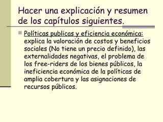 Hacer una explicación y resumen
de los capítulos siguientes.
 Políticas publicas y eficiencia económica:
explica la valoración de costos y beneficios
sociales (No tiene un precio definido), las
externalidades negativas, el problema de
los free-riders de los bienes públicos, la
ineficiencia económica de la políticas de
amplia cobertura y las asignaciones de
recursos públicos.
 