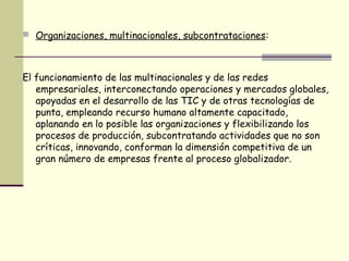  Organizaciones, multinacionales, subcontrataciones:
El funcionamiento de las multinacionales y de las redes
empresariales, interconectando operaciones y mercados globales,
apoyadas en el desarrollo de las TIC y de otras tecnologías de
punta, empleando recurso humano altamente capacitado,
aplanando en lo posible las organizaciones y flexibilizando los
procesos de producción, subcontratando actividades que no son
críticas, innovando, conforman la dimensión competitiva de un
gran número de empresas frente al proceso globalizador.
 