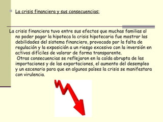  La crisis financiera y sus consecuencias:
La crisis financiera tuvo entre sus efectos que muchas familias al
no poder pagar la hipoteca la crisis hipotecaria fue mostrar las
debilidades del sistema financiero, provocado por la falta de
regulación y la exposición a un riesgo excesivo con la inversión en
activos difíciles de valorar de forma transparente.
Otras consecuencias se reflejaron en la caída abrupta de las
importaciones y de las exportaciones, el aumento del desempleo
y un escenario para que en algunos países la crisis se manifestara
con virulencia.
 
