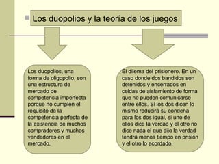  Los duopolios y la teoría de los juegos
Los duopolios, una
forma de oligopolio, son
una estructura de
mercado de
competencia imperfecta
porque no cumplen el
requisito de la
competencia perfecta de
la existencia de muchos
compradores y muchos
vendedores en el
mercado.
El dilema del prisionero. En un
caso donde dos bandidos son
detenidos y encerrados en
celdas de aislamiento de forma
que no pueden comunicarse
entre ellos. Si los dos dicen lo
mismo reducirá su condena
para los dos igual, si uno de
ellos dice la verdad y el otro no
dice nada el que dijo la verdad
tendrá menos tiempo en prisión
y el otro lo acordado.
 