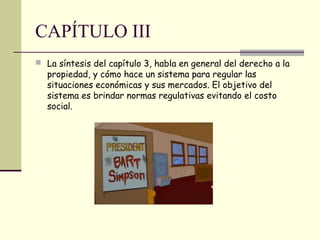 CAPÍTULO III
 La síntesis del capítulo 3, habla en general del derecho a la
propiedad, y cómo hace un sistema para regular las
situaciones económicas y sus mercados. El objetivo del
sistema es brindar normas regulativas evitando el costo
social.
 