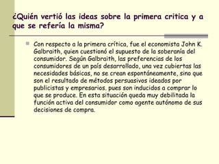 ¿Quién vertió las ideas sobre la primera critica y a
que se refería la misma?
 Con respecto a la primera crítica, fue el economista John K.
Galbraith, quien cuestionó el supuesto de la soberanía del
consumidor. Según Galbraith, las preferencias de los
consumidores de un país desarrollado, una vez cubiertas las
necesidades básicas, no se crean espontáneamente, sino que
son el resultado de métodos persuasivos ideados por
publicistas y empresarios. pues son inducidos a comprar lo
que se produce. En esta situación queda muy debilitada la
función activa del consumidor como agente autónomo de sus
decisiones de compra.
 