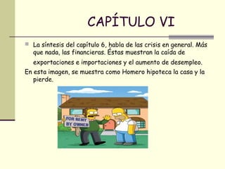 CAPÍTULO VI
 La síntesis del capítulo 6, habla de las crisis en general. Más
que nada, las financieras. Éstas muestran la caída de
exportaciones e importaciones y el aumento de desempleo.
En esta imagen, se muestra como Homero hipoteca la casa y la
pierde.
 