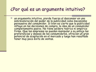 ¿Por qué es un argumente intuitivo?
 un argumento intuitivo, pierde fuerza al descansar en una
sobrevaloración del poder de la publicidad como mecanismo
persuasivo del consumidor. Si bien es cierto que la publicidad
influye en las decisiones de compra, la idea de un consumidor
completamente pasivo. No tiene asidero teórico ni empírico
firme. Que las empresas no pueden manipular a su antojo las
preferencias y deseos de los consumidores, ofrecían un gran
potencial de aceptación en el mercado y luego han resultado
tener muy poco éxito de ventas.
 