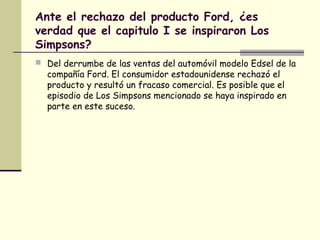 Ante el rechazo del producto Ford, ¿es
verdad que el capitulo I se inspiraron Los
Simpsons?
 Del derrumbe de las ventas del automóvil modelo Edsel de la
compañía Ford. El consumidor estadounidense rechazó el
producto y resultó un fracaso comercial. Es posible que el
episodio de Los Simpsons mencionado se haya inspirado en
parte en este suceso.
 