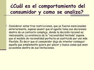 ¿Cuál es el comportamiento del
consumidor y como se analiza?
 Considerar estas tres restricciones, que ya fueron mencionadas
anteriormente, supone asumir que el agente toma sus decisiones
dentro de un contexto complejo, donde la decisión racional es
inalcanzable. La existencia de la “racionalidad limitada” supone
que el modelo de racionalidad perfecta es sustituido por uno más
flexible. Es decir que el consumidor deja de intentar conseguir
aquello que simplemente quiere por placer y busca cosas que sean
accesibles dentro de sus limitaciones.
 