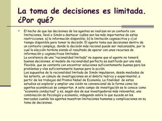 La toma de decisiones es limitada.
¿Por qué?
 El hecho de que las decisiones de los agentes se realizan en un contexto con
limitaciones, llevó a Simón a destacar cuáles son las más importantes de estas
restricciones. a) la información disponible; b) la limitación cognoscitiva y c) el
tiempo disponible para tomar la decisión. El agente toma sus decisiones dentro de
un contexto complejo, donde la decisión más racional puede ser inalcanzable, por lo
cual la elección termina siendo el resultado de operar con unos recursos de
información y cognoscitivos limitados.
La existencia de una “racionalidad limitada” no supone que el agente no tomará
buenas decisiones; el modelo de racionalidad perfecta es sustituido por uno más
flexible, que se contenta con encontrar soluciones suficientemente buenas para los
problemas y vías suficientemente buenas para la acción.
Los supuestos de la racionalidad limitada de Simón impulsaron, desde mediados de
los setenta, un cúmulo de investigaciones en el ámbito teórico y experimental, a
partir de los trabajos del Premio Nobel de Economía. La finalidad de estos
estudios es explorar y ampliar una visión no convencional de la forma como los
agentes económicos se comportan. A este campo de investigación se le conoce como
“economía conductual” y es, según dos de sus investigadores más relevantes, una
combinación de Psicología y economía, indagando sobre lo que sucede en los
mercados cuando los agentes muestran limitaciones humanas y complicaciones en su
toma de decisiones.
 