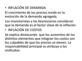 • INFLACIÓN DE DEMANDA
El crecimiento de los precios reside en la
evolución de la demanda agregada.
Los monetaristas y los keynesianos consideran
que la demanda es el factor clave de la inflación.
• INFLACIÓN DE COSTOS
Se explica destacando que los aumentos de los
distintos elementos que integran los costos son
los culpables de que los precios se eleven. La
responsabilidad principal se atribuye a los
sindicatos.
 