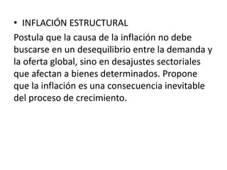 • INFLACIÓN ESTRUCTURAL
Postula que la causa de la inflación no debe
buscarse en un desequilibrio entre la demanda y
la oferta global, sino en desajustes sectoriales
que afectan a bienes determinados. Propone
que la inflación es una consecuencia inevitable
del proceso de crecimiento.
 