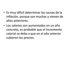 • Es muy difícil determinar las causas de la
inflación, porque son muchas y vienen de
años anteriores.
• Los salarios son aumentados en un año
concreto, es probable que el incremento
salarial se deba a que en el año anterior
subieron los precios.
 