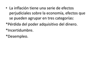 • La inflación tiene una serie de efectos
perjudiciales sobre la economía, efectos que
se pueden agrupar en tres categorías:
*Pérdida del poder adquisitivo del dinero.
*Incertidumbre.
*Desempleo.
 