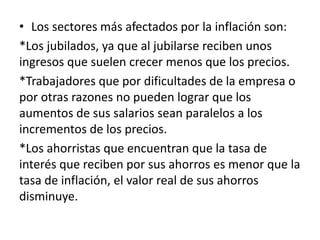 • Los sectores más afectados por la inflación son:
*Los jubilados, ya que al jubilarse reciben unos
ingresos que suelen crecer menos que los precios.
*Trabajadores que por dificultades de la empresa o
por otras razones no pueden lograr que los
aumentos de sus salarios sean paralelos a los
incrementos de los precios.
*Los ahorristas que encuentran que la tasa de
interés que reciben por sus ahorros es menor que la
tasa de inflación, el valor real de sus ahorros
disminuye.
 