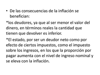 • De las consecuencias de la inflación se
benefician:
*los deudores, ya que al ser menor el valor del
dinero, en términos reales la cantidad que
tienen que devolver es inferior.
*El estado, por ser un deudor neto como por
efecto de ciertos impuestos, como el impuesto
sobre los ingresos, en los que la proporción por
pagar aumenta con el nivel de ingreso nominal y
se eleva con la inflación.
 