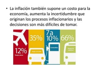 • La inflación también supone un costo para la
economía, aumenta la incertidumbre que
originan los procesos inflacionarios y las
decisiones son más difíciles de tomar.
 