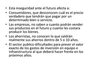 • Esta inseguridad ante el futuro afecta a:
• Consumidores, que desconocen cuál es el precio
verdadero que tendrán que pagar por un
determinado bien o servicio.
• Las empresas, no saben a cuanto podrán vender
sus productos en el futuro y cuanto les costara
producir los bienes.
• Los ahorristas, no conocen lo que valdrán
realmente sus ahorros dentro de 5 o 10 años.
• El sector publico dificultades para prever el valor
exacto de los gastos de inversión en equipo e
infraestructura al que deberá hacer frente en los
próximos años.
 