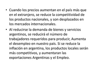 • Cuando los precios aumentan en el país más que
en el extranjero, se reduce la competitividad de
los productos nacionales, y son desplazados en
los mercados internacionales.
• Al reducirse la demanda de bienes y servicios
argentinos, se reducirá el número de
trabajadores requeridos para producir, Aumenta
el desempleo en nuestro país. Si se reduce la
inflación en argentina, los productos locales serán
más competitivos, y aumentaran las
exportaciones Argentinas y el Empleo.
 