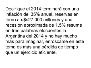 Decir que el 2014 terminará con una
inflación del 35% anual, reservas en
torno a u$s27.000 millones y una
recesión aproximada de 1,5% resume
en tres palabras elocuentes la
Argentina del 2014 y no hay mucho
más para imaginar, enroscarse en este
tema es más una pérdida de tiempo
que un ejercicio eficiente.
 