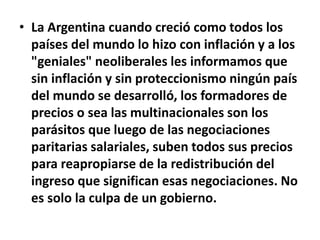 • La Argentina cuando creció como todos los
países del mundo lo hizo con inflación y a los
"geniales" neoliberales les informamos que
sin inflación y sin proteccionismo ningún país
del mundo se desarrolló, los formadores de
precios o sea las multinacionales son los
parásitos que luego de las negociaciones
paritarias salariales, suben todos sus precios
para reapropiarse de la redistribución del
ingreso que significan esas negociaciones. No
es solo la culpa de un gobierno.
 