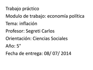 Trabajo práctico
Modulo de trabajo: economía política
Tema: inflación
Profesor: Segreti Carlos
Orientación: Ciencias Sociales
Año: 5°
Fecha de entrega: 08/ 07/ 2014
 