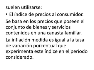 suelen utilizarse:
• El índice de precios al consumidor.
Se basa en los precios que poseen el
conjunto de bienes y servicios
contenidos en una canasta familiar.
La inflación medida es igual a la tasa
de variación porcentual que
experimenta este índice en el período
considerado.
 