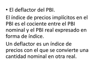 • El deflactor del PBI.
El índice de precios implícitos en el
PBI es el cociente entre el PBI
nominal y el PBI real expresado en
forma de índice.
Un deflactor es un índice de
precios con el que se convierte una
cantidad nominal en otra real.
 
