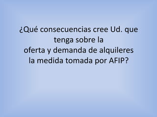 Respecto a la decision tomada por la afip, en muchos casos se beneficiara y en otros se perjudicara. En nuestra opinion respecto a la demanda beneficiaria a muchos por el tema del aumento de precio de alquileres de locales, viviendas etc. Y con la oferta equilibraria de la misma forma ya que hay muchos que venden, alquilan inmuebles a precios muy elevados como bajos. Y tambienserviria mucho para el control de estafas y llevar cuentas de gente que alquila compra, vende, etc. 