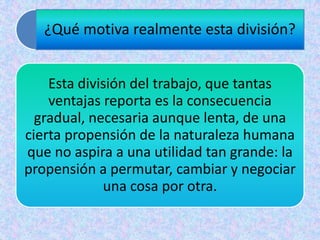 ¿Qué motiva realmente esta división?
Esta división del trabajo, que tantas
ventajas reporta es la consecuencia
gradual, necesaria aunque lenta, de una
cierta propensión de la naturaleza humana
que no aspira a una utilidad tan grande: la
propensión a permutar, cambiar y negociar
una cosa por otra.
 
