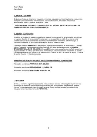 Rivero Rocio
Nahir Baez
3
EL SECTOR TERCIARIO
Se destacan la banca, el comercio mayorista y minorista, reparaciones, hotelería y turismo, restaurantes,
transporte y almacenamiento, comunicaciones, servicios financieros, actividades inmobiliarias,
administración pública y defensa, enseñanza y salud.
LAS ACTIVIDADES TERCIARIAS COMPONEN MAS DEL 50% DEL PIB DE LA ARGENTINA Y ES
TAMBIEN EL SECTOR DE MAYOR CRECIMIENTO.
EL SECTOR CUATERNARIO
Alrededor de los años 60, las tecnologías fueron copando varios campos en las actividades económicas,
en especial el sector de los servicios. Por esta razón, en la actualidad, se habla de un cuarto sector
caracterizado por la utilización de alta tecnología, especialmente la informática, la biotecnología, la
comunicación satelital, la exploración espacial y los servicios a las empresas.
Un ejemplo seria las IMPRESORAS 3D (Maquina capaz de realizar replicas de diseños en 3D, Creando
piezas o maquetas volumétricas a partir de un escáner 3D. Dubai acaba de inaugurar la PRIMERA
OFICINA EMPRESA EN 3D DEL MUNDO. Ocupa 250 metros cuadrados y ha sido diseñada para ofrecer
espacios abiertos de trabajo que estimulen la innovación y la comunicación entre empleados. El modelo
completo ha requerido una impresora de gran tamaño – 6 metros de alto – 36 metros de largo y 12 metros
de ancho. Requirió 17 Días de impresión.
PARTICIPACION POR SECTOR EN LA PRODUCCION ECONOMICA DE ARGENTINA.
Actividades económicas PRIMARIAS: 8.5% DEL PIB
Actividades económicas SECUNDARIAS: 31.6% DEL PIB
Actividades económicas TERCIARIAS: 59.8% DEL PIB
CONCLUSION:
Si bien La economía Argentina se caracteriza por sus valiosos recursos naturales y Es un país líder en
producción de alimentos, con industrias de gran escala, este sector primario por pertenecer al sector
“Campo” no precisa de tanta mano de obra o personal. Es por eso Que la mayor concentración de
trabajadores se encuentra en el sector TERCIARIO.
 