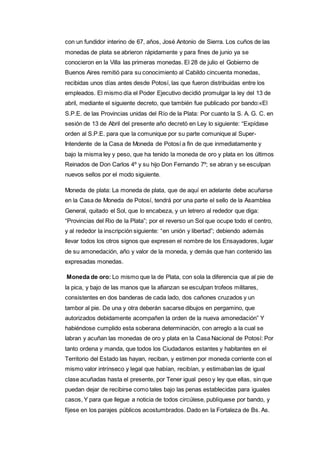 con un fundidor interino de 67, años, José Antonio de Sierra. Los cuños de las 
monedas de plata se abrieron rápidamente y para fines de junio ya se 
conocieron en la Villa las primeras monedas. El 28 de julio el Gobierno de 
Buenos Aires remitió para su conocimiento al Cabildo cincuenta monedas, 
recibidas unos días antes desde Potosí, las que fueron distribuidas entre los 
empleados. El mismo día el Poder Ejecutivo decidió promulgar la ley del 13 de 
abril, mediante el siguiente decreto, que también fue publicado por bando:«El 
S.P.E. de las Provincias unidas del Río de la Plata: Por cuanto la S. A. G. C. en 
sesión de 13 de Abril del presente año decretó en Ley lo siguiente: “Expídase 
orden al S.P.E. para que la comunique por su parte comunique al Super- 
Intendente de la Casa de Moneda de Potosí a fin de que inmediatamente y 
bajo la misma ley y peso, que ha tenido la moneda de oro y plata en los últimos 
Reinados de Don Carlos 4º y su hijo Don Fernando 7º; se abran y se esculpan 
nuevos sellos por el modo siguiente. 
Moneda de plata: La moneda de plata, que de aquí en adelante debe acuñarse 
en la Casa de Moneda de Potosí, tendrá por una parte el sello de la Asamblea 
General, quitado el Sol, que lo encabeza, y un letrero al rededor que diga: 
“Provincias del Rio de la Plata‟; por el reverso un Sol que ocupe todo el centro, 
y al rededor la inscripción siguiente: “en unión y libertad‟; debiendo además 
llevar todos los otros signos que expresen el nombre de los Ensayadores, lugar 
de su amonedación, año y valor de la moneda, y demás que han contenido las 
expresadas monedas. 
Moneda de oro: Lo mismo que la de Plata, con sola la diferencia que al pie de 
la pica, y bajo de las manos que la afianzan se esculpan trofeos militares, 
consistentes en dos banderas de cada lado, dos cañones cruzados y un 
tambor al pie. De una y otra deberán sacarse dibujos en pergamino, que 
autorizados debidamente acompañen la orden de la nueva amonedación” Y 
habiéndose cumplido esta soberana determinación, con arreglo a la cual se 
labran y acuñan las monedas de oro y plata en la Casa Nacional de Potosí: Por 
tanto ordena y manda, que todos los Ciudadanos estantes y habitantes en el 
Territorio del Estado las hayan, reciban, y estimen por moneda corriente con el 
mismo valor intrínseco y legal que habían, recibían, y estimaban las de igual 
clase acuñadas hasta el presente, por Tener igual peso y ley que ellas, sin que 
puedan dejar de recibirse como tales bajo las penas establecidas para iguales 
casos, Y para que llegue a noticia de todos circúlese, publíquese por bando, y 
fíjese en los parajes públicos acostumbrados. Dado en la Fortaleza de Bs. As. 
 